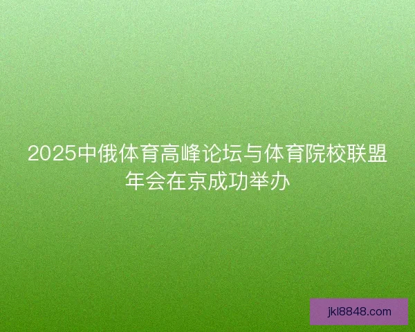 2025中俄体育高峰论坛与体育院校联盟年会在京成功举办