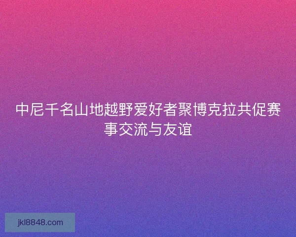 中尼千名山地越野爱好者聚博克拉共促赛事交流与友谊
