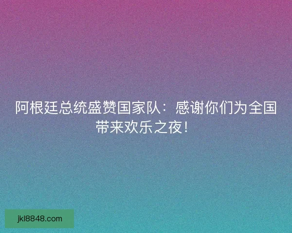 阿根廷总统盛赞国家队：感谢你们为全国带来欢乐之夜！