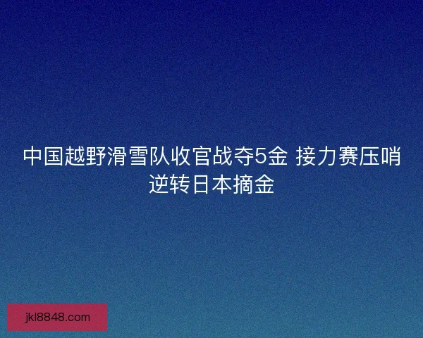 中国越野滑雪队收官战夺5金 接力赛压哨逆转日本摘金