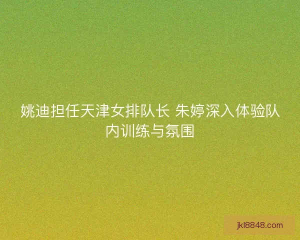 姚迪担任天津女排队长 朱婷深入体验队内训练与氛围