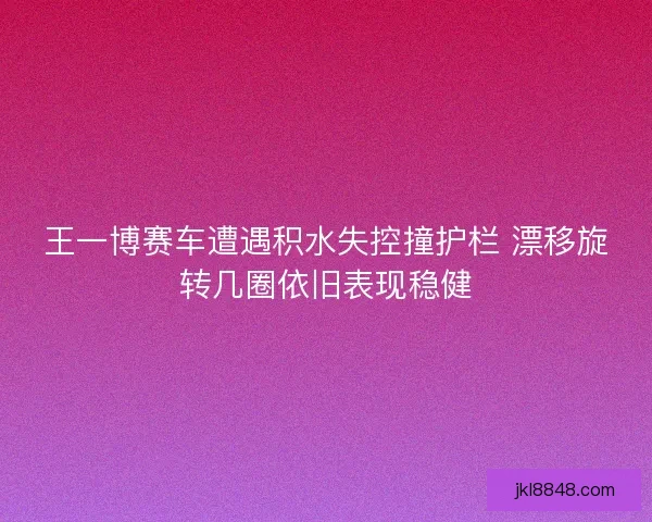 王一博赛车遭遇积水失控撞护栏 漂移旋转几圈依旧表现稳健