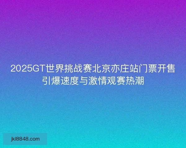 2025GT世界挑战赛北京亦庄站门票开售引爆速度与激情观赛热潮