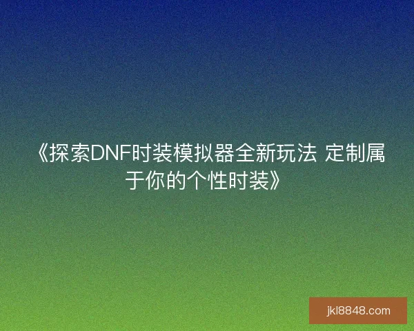 《探索DNF时装模拟器全新玩法 定制属于你的个性时装》