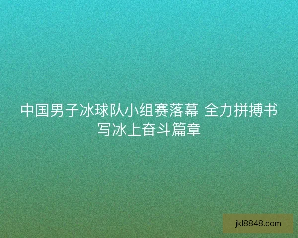 中国男子冰球队小组赛落幕 全力拼搏书写冰上奋斗篇章