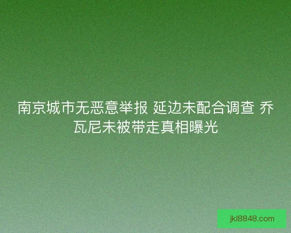 南京城市无恶意举报 延边未配合调查 乔瓦尼未被带走真相曝光