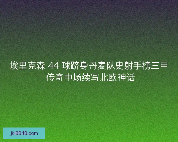 埃里克森 44 球跻身丹麦队史射手榜三甲 传奇中场续写北欧神话