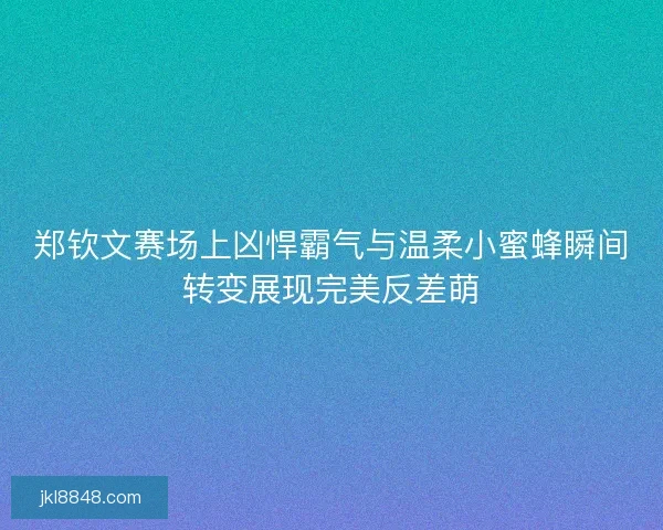 郑钦文赛场上凶悍霸气与温柔小蜜蜂瞬间转变展现完美反差萌