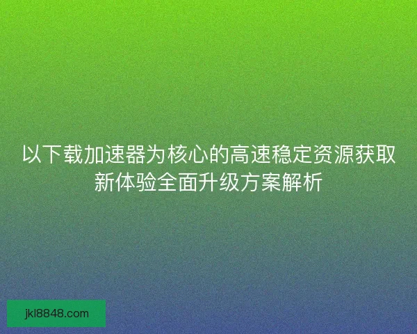 以下载加速器为核心的高速稳定资源获取新体验全面升级方案解析