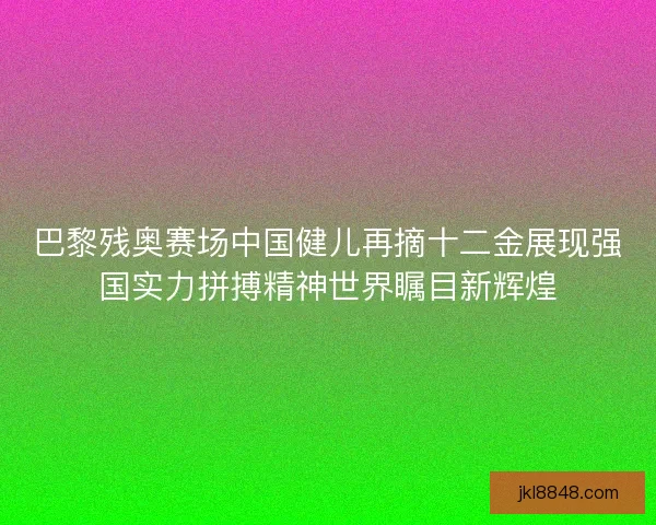 巴黎残奥赛场中国健儿再摘十二金展现强国实力拼搏精神世界瞩目新辉煌