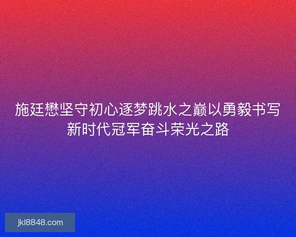 施廷懋坚守初心逐梦跳水之巅以勇毅书写新时代冠军奋斗荣光之路