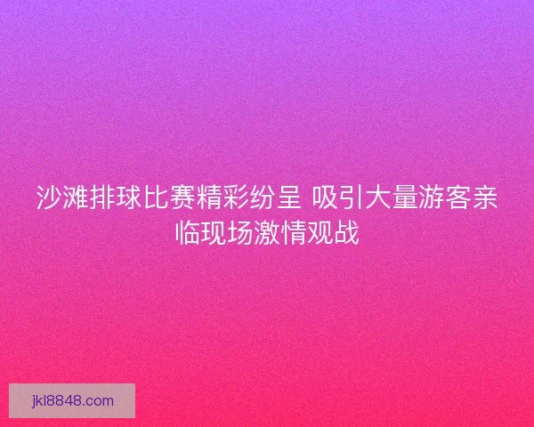 沙滩排球比赛精彩纷呈 吸引大量游客亲临现场激情观战