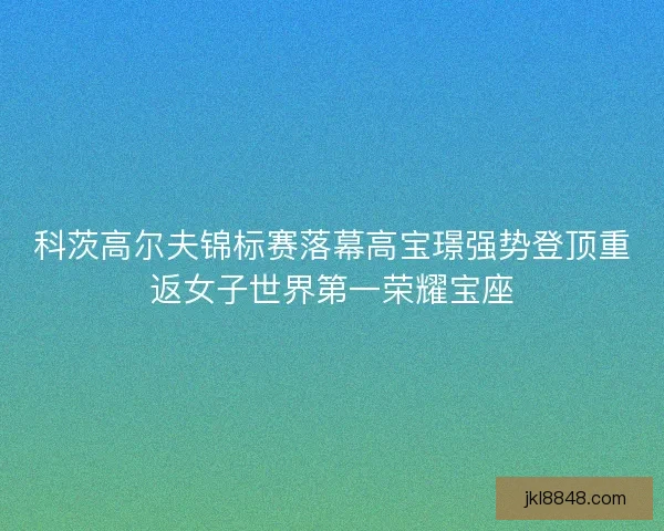 科茨高尔夫锦标赛落幕高宝璟强势登顶重返女子世界第一荣耀宝座