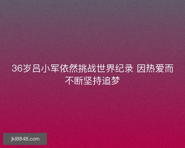 36岁吕小军依然挑战世界纪录 因热爱而不断坚持追梦
