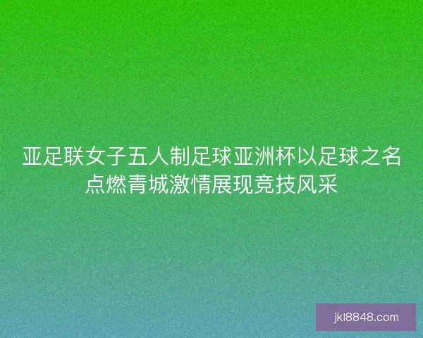 亚足联女子五人制足球亚洲杯以足球之名点燃青城激情展现竞技风采