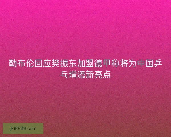 勒布伦回应樊振东加盟德甲称将为中国乒乓增添新亮点