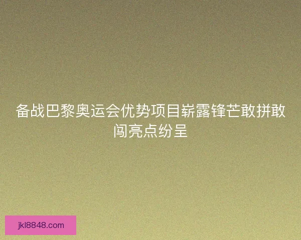 备战巴黎奥运会优势项目崭露锋芒敢拼敢闯亮点纷呈