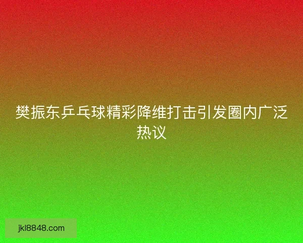 樊振东乒乓球精彩降维打击引发圈内广泛热议