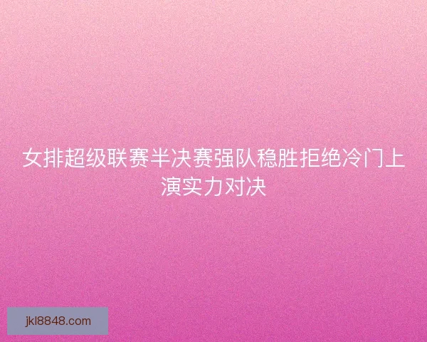 女排超级联赛半决赛强队稳胜拒绝冷门上演实力对决