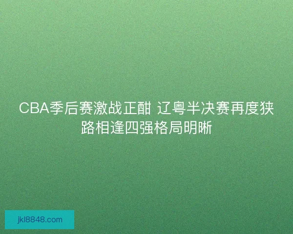 CBA季后赛激战正酣 辽粤半决赛再度狭路相逢四强格局明晰