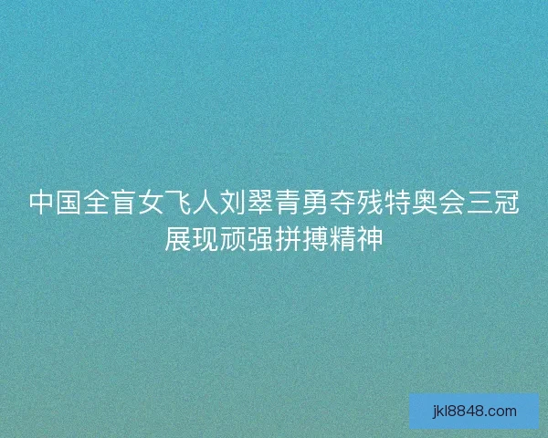 中国全盲女飞人刘翠青勇夺残特奥会三冠展现顽强拼搏精神