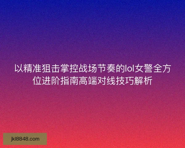 以精准狙击掌控战场节奏的lol女警全方位进阶指南高端对线技巧解析