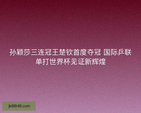 孙颖莎三连冠王楚钦首度夺冠 国际乒联单打世界杯见证新辉煌