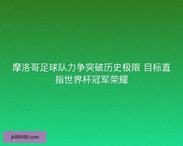 摩洛哥足球队力争突破历史极限 目标直指世界杯冠军荣耀