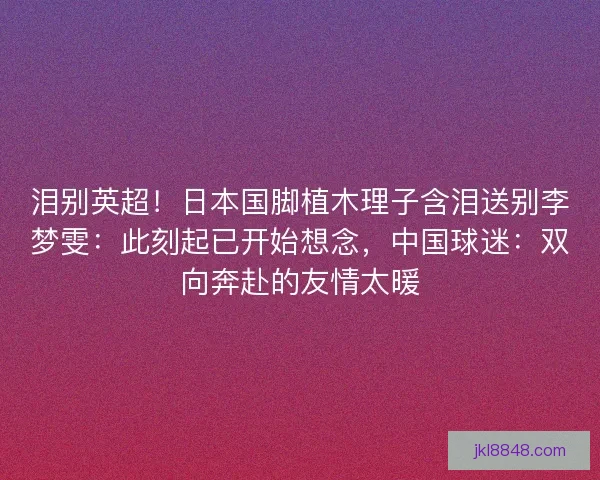 泪别英超！日本国脚植木理子含泪送别李梦雯：此刻起已开始想念，中国球迷：双向奔赴的友情太暖