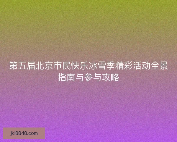 第五届北京市民快乐冰雪季精彩活动全景指南与参与攻略