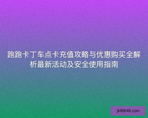 跑跑卡丁车点卡充值攻略与优惠购买全解析最新活动及安全使用指南