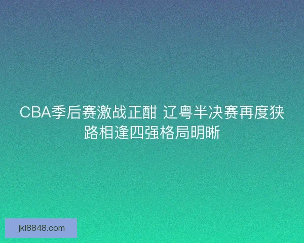 CBA季后赛激战正酣 辽粤半决赛再度狭路相逢四强格局明晰