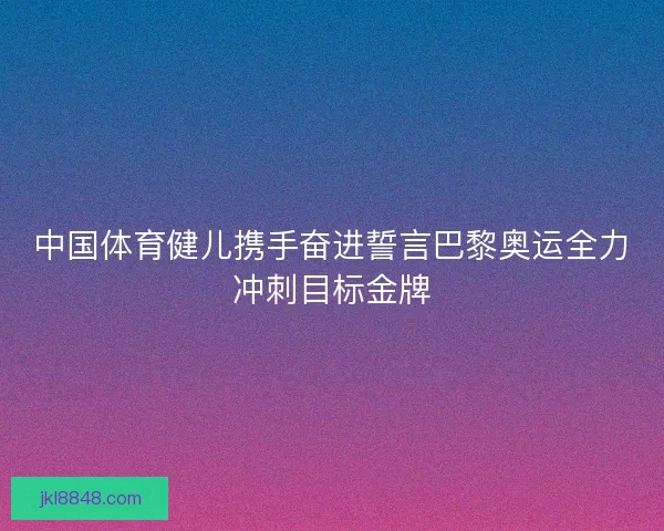 中国体育健儿携手奋进誓言巴黎奥运全力冲刺目标金牌