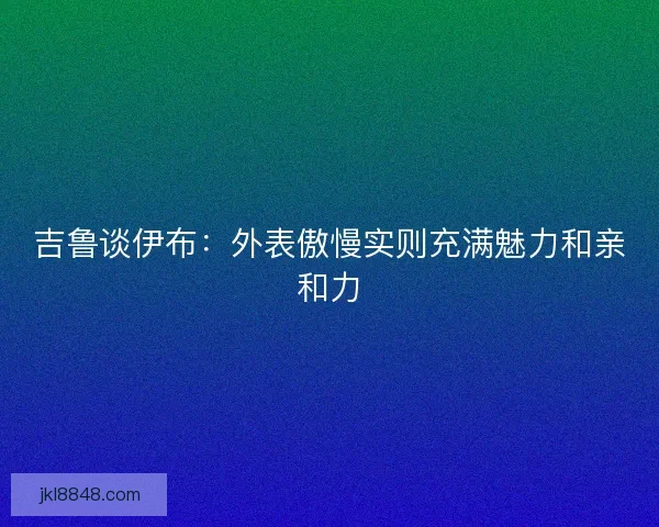 吉鲁谈伊布：外表傲慢实则充满魅力和亲和力