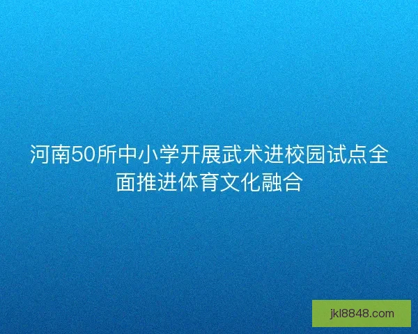 河南50所中小学开展武术进校园试点全面推进体育文化融合