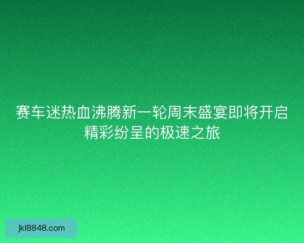 赛车迷热血沸腾新一轮周末盛宴即将开启精彩纷呈的极速之旅