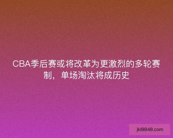 CBA季后赛或将改革为更激烈的多轮赛制，单场淘汰将成历史
