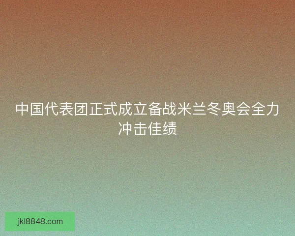 中国代表团正式成立备战米兰冬奥会全力冲击佳绩