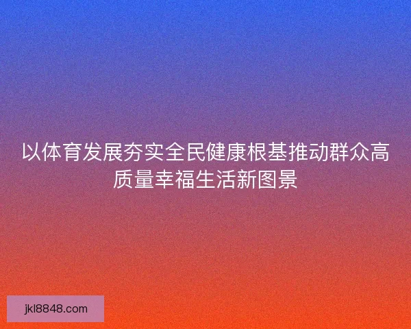 以体育发展夯实全民健康根基推动群众高质量幸福生活新图景