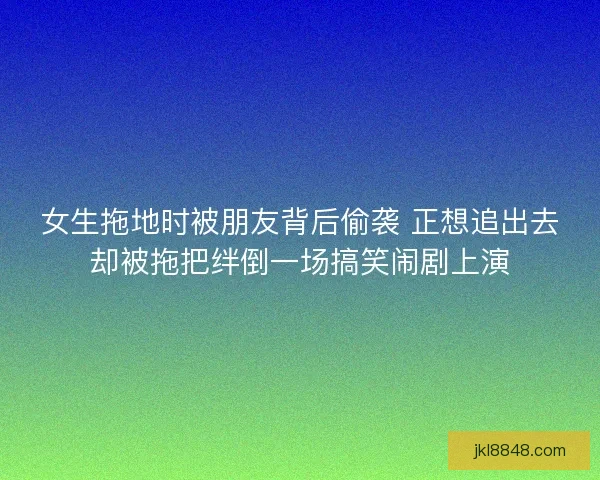 女生拖地时被朋友背后偷袭 正想追出去却被拖把绊倒一场搞笑闹剧上演