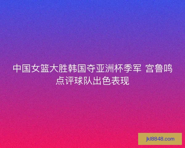 中国女篮大胜韩国夺亚洲杯季军 宫鲁鸣点评球队出色表现