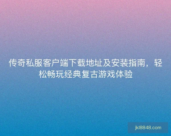 传奇私服客户端下载地址及安装指南，轻松畅玩经典复古游戏体验