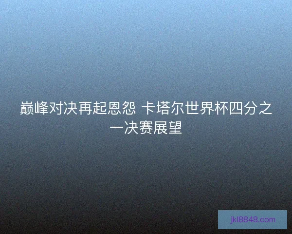 巅峰对决再起恩怨 卡塔尔世界杯四分之一决赛展望