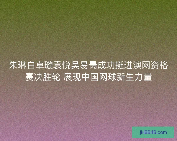 朱琳白卓璇袁悦吴易昺成功挺进澳网资格赛决胜轮 展现中国网球新生力量