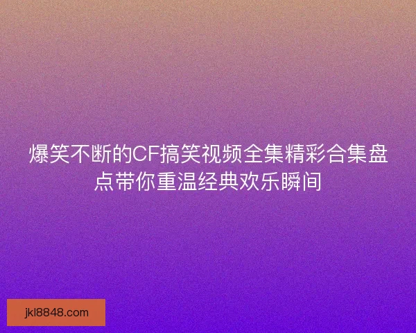 爆笑不断的CF搞笑视频全集精彩合集盘点带你重温经典欢乐瞬间