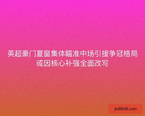 英超豪门夏窗集体瞄准中场引援争冠格局或因核心补强全面改写