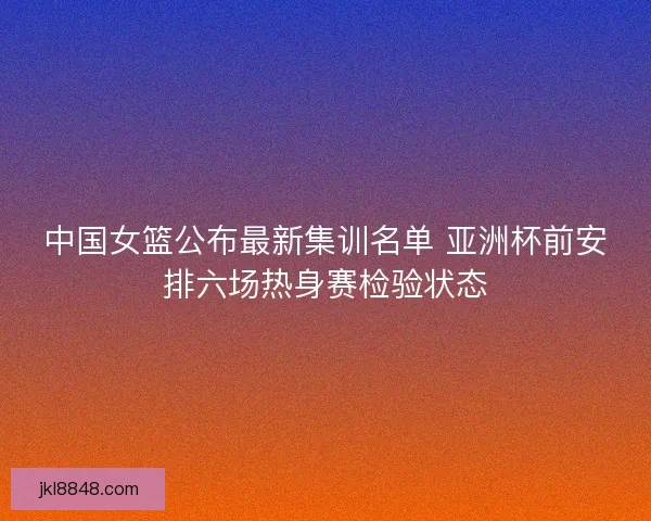 中国女篮公布最新集训名单 亚洲杯前安排六场热身赛检验状态