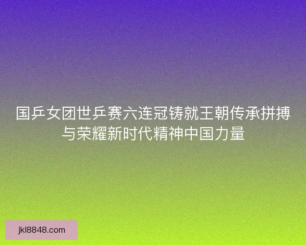 国乒女团世乒赛六连冠铸就王朝传承拼搏与荣耀新时代精神中国力量