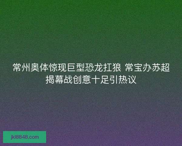 常州奥体惊现巨型恐龙扛狼 常宝办苏超揭幕战创意十足引热议