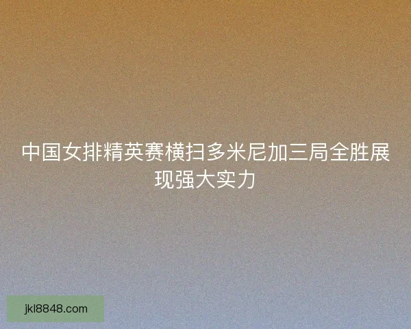 中国女排精英赛横扫多米尼加三局全胜展现强大实力